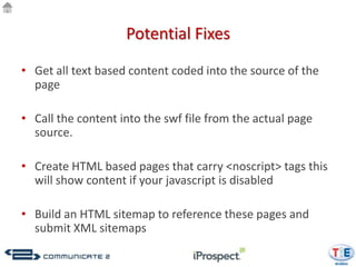 Potential Fixes

• Get all text based content coded into the source of the
  page

• Call the content into the swf file from the actual page
  source.

• Create HTML based pages that carry <noscript> tags this
  will show content if your javascript is disabled

• Build an HTML sitemap to reference these pages and
  submit XML sitemaps
 