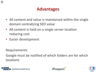 Advantages

• All content and value is maintained within the single
  domain centralizing SEO value
• All content is held on a single server location
  reducing cost
• Easier development

Requirements:
Google must be notified of which folders are for which
locations
 