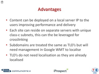 Advantages

• Content can be deployed on a local server IP to the
  users improving performance and delivery
• Each site can reside on separate servers with unique
  class-c subnets, this can the be leveraged for
  crosslinking
• Subdomains are treated the same as TLD’s but will
  need management in Google WMT to localise
• TLD’s do not need localisation as they are already
  localised
 