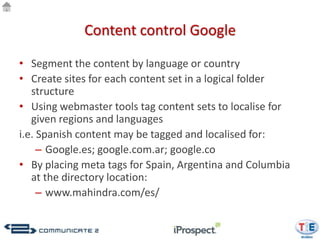 Content control Google

• Segment the content by language or country
• Create sites for each content set in a logical folder
   structure
• Using webmaster tools tag content sets to localise for
   given regions and languages
i.e. Spanish content may be tagged and localised for:
     – Google.es; google.com.ar; google.co
• By placing meta tags for Spain, Argentina and Columbia
   at the directory location:
     – www.mahindra.com/es/
 