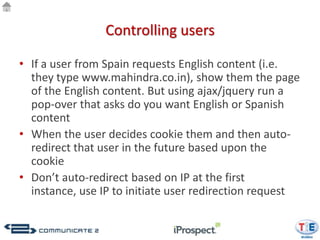 Controlling users

• If a user from Spain requests English content (i.e.
  they type www.mahindra.co.in), show them the page
  of the English content. But using ajax/jquery run a
  pop-over that asks do you want English or Spanish
  content
• When the user decides cookie them and then auto-
  redirect that user in the future based upon the
  cookie
• Don’t auto-redirect based on IP at the first
  instance, use IP to initiate user redirection request
 