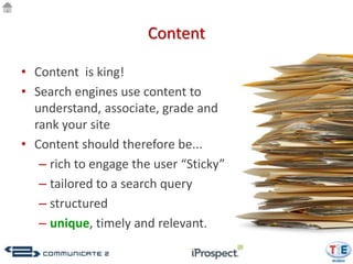 Content

• Content is king!
• Search engines use content to
  understand, associate, grade and
  rank your site
• Content should therefore be...
   – rich to engage the user “Sticky”
   – tailored to a search query
   – structured
   – unique, timely and relevant.
 