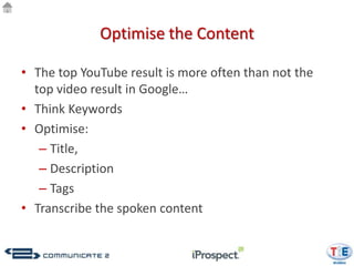 Optimise the Content

• The top YouTube result is more often than not the
  top video result in Google…
• Think Keywords
• Optimise:
   – Title,
   – Description
   – Tags
• Transcribe the spoken content
 