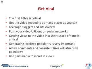 Get Viral

• The first 48hrs is critical
• Get the video seeded to as many places as you can
• Leverage bloggers and site owners
• Push your video URL out on social networks
• Getting views to the video in a short space of time is
  critical
• Generating localized popularity is very important
• Active comments and consistent likes will also drive
  popularity
• Use paid media to increase views
 