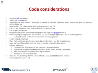 Code considerations
•   Absolute W3C compliance
•   Try to code to WCAG 2.0
•   Try to keep the body content / H1 as high as possible in the code. Preferably the H1 appears just after the opening
    of the <body> tag
•   Avoid <table>’s as they are slow and clunky, use <div>’s and CSS
•   Call CSS and JavaScripts from external sources - .js and .css files
•   Call images through CSS
•   Only have code that is necessary to the page in the page (use Y!Slow to check)
•   Utilise caching where possible and minimise CSS and Javascripts if possible - one of each file optimal
      – Make as few calls to the server or external servers as possible
•   Enable eTags (entity tags)
•   Place Flash and Javascript elements lower down in the code - use CSS for positioning
•   Main text should be as high up in the code as possible emphasising keywords.
•   Primary navigation:
      – CSS/JavaScript, if all Javascript use <noscript> around the URLs
      – Textual links using primary keywords (photo books, photo sharing, cameras etc...)
      – Have links in order of priority, most important first
      – nofollow all non important links
•   Make the HTML sitemap the first link found in the code. Use CSS to control position
•   Never code a H2 above a H1
 