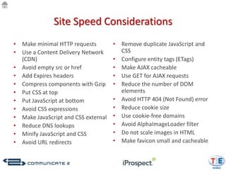 Site Speed Considerations
• Make minimal HTTP requests         • Remove duplicate JavaScript and
• Use a Content Delivery Network       CSS
  (CDN)                              • Configure entity tags (ETags)
• Avoid empty src or href            • Make AJAX cacheable
• Add Expires headers                • Use GET for AJAX requests
• Compress components with Gzip      • Reduce the number of DOM
• Put CSS at top                       elements
• Put JavaScript at bottom           • Avoid HTTP 404 (Not Found) error
• Avoid CSS expressions              • Reduce cookie size
• Make JavaScript and CSS external   • Use cookie-free domains
• Reduce DNS lookups                 • Avoid AlphaImageLoader filter
• Minify JavaScript and CSS          • Do not scale images in HTML
• Avoid URL redirects                • Make favicon small and cacheable
 