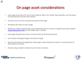 On page asset considerations
•   Every page must have a H1, this is to be coded as high in the <body> tag as possible, use CSS styling
    to control position and the look and feel

•   Use H2’s and 3’s to mark up prominent points of the page

•   Mandatory ALT texts on every image

•   NEVER use images instead of text, if you absolutely have to use text in image format code using IRT
    Image Replacement Text use the “Gilder Levin” method

•   Every page should have at least a minimum block of 25-50 words of text

•   Use intuitive and logical image names (bmw-z3.jpg)

•   Based on the Keywords targeted for all the pages, please tweak the content in a way that none of
    them (KW’s) are missed.

•   Provide unique content tailored to user’s intent / searches.
 