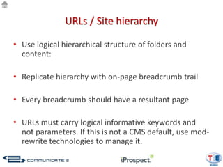 URLs / Site hierarchy

• Use logical hierarchical structure of folders and
  content:

• Replicate hierarchy with on-page breadcrumb trail

• Every breadcrumb should have a resultant page

• URLs must carry logical informative keywords and
  not parameters. If this is not a CMS default, use mod-
  rewrite technologies to manage it.
 