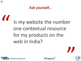 Ask yourself...




“   Is my website the number
    one contextual resource
    for my products on the
    web in India?
 