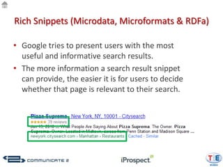 Rich Snippets (Microdata, Microformats & RDFa)

• Google tries to present users with the most
  useful and informative search results.
• The more information a search result snippet
  can provide, the easier it is for users to decide
  whether that page is relevant to their search.
 
