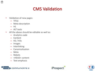 CMS Validation
•   Validation of new pages:
     – TITLE
     – Meta description
     – H1
     – ALT texts
•   All the above should be editable as well as:
     – Analytics code
     – Content
     – H2 / H3s
     – Images
     – Interlinking
     – Canonicalization
     – Meta
     – Robots
     – <HEAD> content
     – Text emphasis
 
