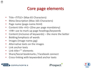 Core page elements
•   Title <TITLE> (Max 65 Characters)
•   Meta Description (Max 165 Characters)
•   Page name (page-name.html)
•   Content title <H1> (One per page mandatory)
•   <H#> use to mark up page headings/keywords
•   Content (inclusive of keywords) – the more the better
•   Bolding/emphasis of words
•   Images (image-name.jpg)
•   Alternative texts on the images
•   Link anchor texts
•   Link title="" elements
•   Share/Social bookmarks / Facebook connect
•   Cross-linking with keyworded anchor texts
 