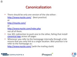 Canonicalization
• There should be only one version of the site either:
  http://www.mysite.com/ (best practice)
  or
  http://mysite.com/
  or
  http://www.mysite.com/index.php
  not all of them.
• Use 301 redirection to push one to the other, failing that install
  canonical tags across all pages
• Whenever you refer to the homepage internally through a link
  ensure that you only link to a single location. Best practice is to
  refer to the homepage as:
  http://www.mysite.com/ (with the trailing slash)
 