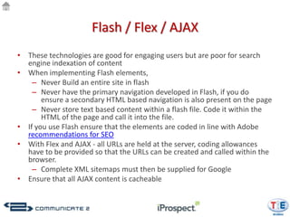 Flash / Flex / AJAX
• These technologies are good for engaging users but are poor for search
  engine indexation of content
• When implementing Flash elements,
    – Never Build an entire site in flash
    – Never have the primary navigation developed in Flash, if you do
       ensure a secondary HTML based navigation is also present on the page
    – Never store text based content within a flash file. Code it within the
       HTML of the page and call it into the file.
• If you use Flash ensure that the elements are coded in line with Adobe
  recommendations for SEO
• With Flex and AJAX - all URLs are held at the server, coding allowances
  have to be provided so that the URLs can be created and called within the
  browser.
    – Complete XML sitemaps must then be supplied for Google
• Ensure that all AJAX content is cacheable
 