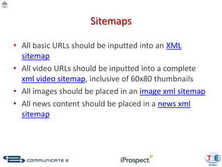 Sitemaps

• All basic URLs should be inputted into an XML
  sitemap
• All video URLs should be inputted into a complete
  xml video sitemap, inclusive of 60x80 thumbnails
• All images should be placed in an image xml sitemap
• All news content should be placed in a news xml
  sitemap
 
