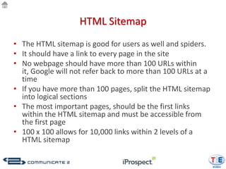 HTML Sitemap
• The HTML sitemap is good for users as well and spiders.
• It should have a link to every page in the site
• No webpage should have more than 100 URLs within
  it, Google will not refer back to more than 100 URLs at a
  time
• If you have more than 100 pages, split the HTML sitemap
  into logical sections
• The most important pages, should be the first links
  within the HTML sitemap and must be accessible from
  the first page
• 100 x 100 allows for 10,000 links within 2 levels of a
  HTML sitemap
 
