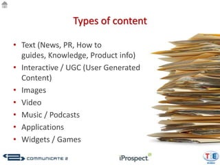 Types of content

• Text (News, PR, How to
  guides, Knowledge, Product info)
• Interactive / UGC (User Generated
  Content)
• Images
• Video
• Music / Podcasts
• Applications
• Widgets / Games
 