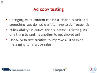 Ad copy testing

• Changing Meta content can be a laborious task and
  something you do not want to have to do frequently
• “Click-ability” is critical for a success SEO listing, its
  one thing to rank its another to get clicked on!
• Use SEM to test creative to improve CTR or even
  messaging to improve sales.
 