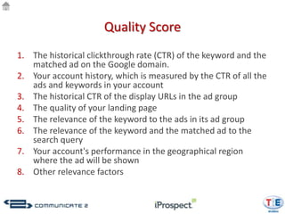 Quality Score
1. The historical clickthrough rate (CTR) of the keyword and the
   matched ad on the Google domain.
2. Your account history, which is measured by the CTR of all the
   ads and keywords in your account
3. The historical CTR of the display URLs in the ad group
4. The quality of your landing page
5. The relevance of the keyword to the ads in its ad group
6. The relevance of the keyword and the matched ad to the
   search query
7. Your account's performance in the geographical region
   where the ad will be shown
8. Other relevance factors
 