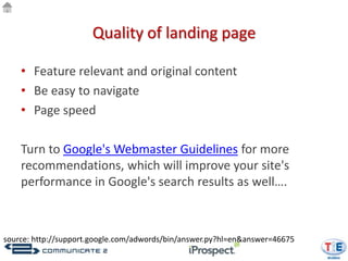 Quality of landing page

    • Feature relevant and original content
    • Be easy to navigate
    • Page speed

    Turn to Google's Webmaster Guidelines for more
    recommendations, which will improve your site's
    performance in Google's search results as well….



source: http://support.google.com/adwords/bin/answer.py?hl=en&answer=46675
 