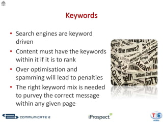 Keywords

• Search engines are keyword
  driven
• Content must have the keywords
  within it if it is to rank
• Over optimisation and
  spamming will lead to penalties
• The right keyword mix is needed
  to purvey the correct message
  within any given page
 