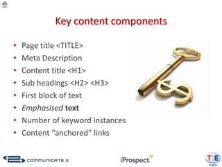 Key content components

•   Page title <TITLE>
•   Meta Description
•   Content title <H1>
•   Sub headings <H2> <H3>
•   First block of text
•   Emphasised text
•   Number of keyword instances
•   Content “anchored” links
 