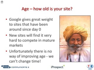 Age – how old is your site?

• Google gives great weight
  to sites that have been
  around since day 0
• New sites will find it very
  hard to compete in mature
  markets
• Unfortunately there is no
  way of improving age - we
  can’t change time!
 