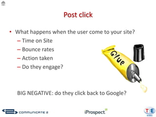 Post click

• What happens when the user come to your site?
  – Time on Site
  – Bounce rates
  – Action taken
  – Do they engage?



  BIG NEGATIVE: do they click back to Google?
 