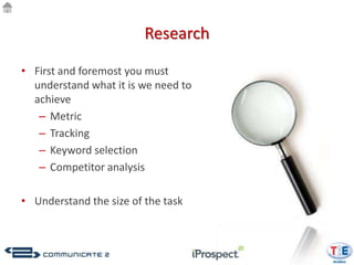Research

• First and foremost you must
  understand what it is we need to
  achieve
   – Metric
   – Tracking
   – Keyword selection
   – Competitor analysis

• Understand the size of the task
 