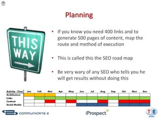 Planning

• If you know you need 400 links and to
  generate 500 pages of content, map the
  route and method of execution

• This is called this the SEO road map

• Be very wary of any SEO who tells you he
  will get results without doing this
 