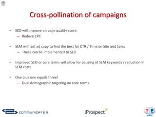 Cross-pollination of campaigns
•   SEO will improve on page quality score:
     – Reduce CPC

•   SEM will test ad copy to find the best for CTR / Time on Site and Sales
     – These can be implemented to SEO

•   Improved SEO or core terms will allow for pausing of SEM keywords / reduction in
    SEM costs

•   One plus one equals three!
     – Dual demographic targeting on core terms
 
