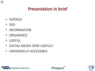 Presentation in brief

•   GOOGLE
•   SEO
•   INFORMATION
•   ORGANISED
•   USEFUL
•   SOCIAL MEDIA VERY USEFUL?
•   UNIVERSALLY ACCESSIBLE
 