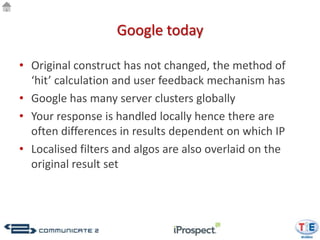 Google today

• Original construct has not changed, the method of
  ‘hit’ calculation and user feedback mechanism has
• Google has many server clusters globally
• Your response is handled locally hence there are
  often differences in results dependent on which IP
• Localised filters and algos are also overlaid on the
  original result set
 