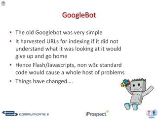 GoogleBot

• The old Googlebot was very simple
• It harvested URLs for indexing if it did not
  understand what it was looking at it would
  give up and go home
• Hence Flash/Javascripts, non w3c standard
  code would cause a whole host of problems
• Things have changed….
 