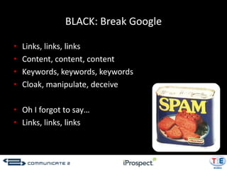 BLACK: Break Google

•   Links, links, links
•   Content, content, content
•   Keywords, keywords, keywords
•   Cloak, manipulate, deceive

• Oh I forgot to say…
• Links, links, links
 