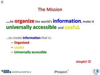 The Mission

…to organize the world‘s information, make it
universally accessible and useful.
…so create Information that is:
   – Organized
   – Useful
   – Universally accessible

                                   simple! 
 