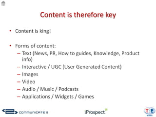 Content is therefore key

• Content is king!

• Forms of content:
   – Text (News, PR, How to guides, Knowledge, Product
     info)
   – Interactive / UGC (User Generated Content)
   – Images
   – Video
   – Audio / Music / Podcasts
   – Applications / Widgets / Games
 