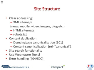 Site Structure
• Clear addressing:
   – XML sitemaps
   (news, mobile, video, images, blog etc.)
   – HTML sitemaps
   – robots.txt
• Content duplication:
   – Domain/page canonicalisation (301)
   – Content canonicalisation (rel="canonical")
• Site search functionality
• Use Webmaster Tools!
• Error handling (404/500)
 