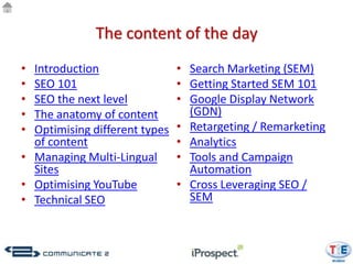 The content of the day
• Introduction                 • Search Marketing (SEM)
• SEO 101                      • Getting Started SEM 101
• SEO the next level           • Google Display Network
• The anatomy of content         (GDN)
• Optimising different types   • Retargeting / Remarketing
  of content                   • Analytics
• Managing Multi-Lingual       • Tools and Campaign
  Sites                          Automation
• Optimising YouTube           • Cross Leveraging SEO /
• Technical SEO                  SEM
 