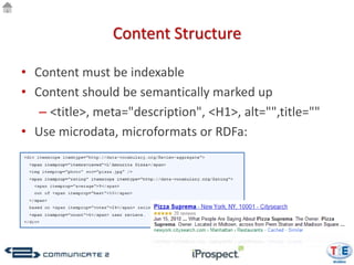Content Structure

• Content must be indexable
• Content should be semantically marked up
   – <title>, meta="description", <H1>, alt="",title=""
• Use microdata, microformats or RDFa:
 