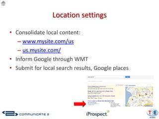 Location settings

• Consolidate local content:
   – www.mysite.com/us
   – us.mysite.com/
• Inform Google through WMT
• Submit for local search results, Google places
 