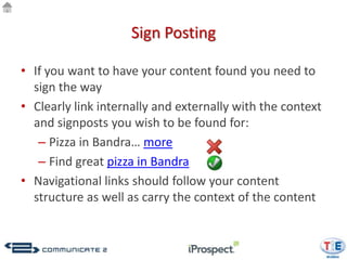 Sign Posting

• If you want to have your content found you need to
  sign the way
• Clearly link internally and externally with the context
  and signposts you wish to be found for:
   – Pizza in Bandra… more
   – Find great pizza in Bandra
• Navigational links should follow your content
  structure as well as carry the context of the content
 