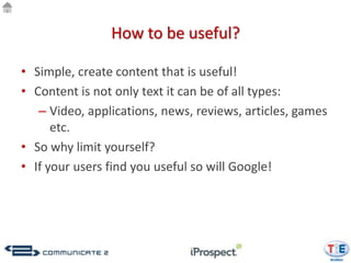 How to be useful?

• Simple, create content that is useful!
• Content is not only text it can be of all types:
   – Video, applications, news, reviews, articles, games
      etc.
• So why limit yourself?
• If your users find you useful so will Google!
 