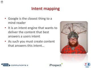 Intent mapping

• Google is the closest thing to a
  mind reader
• It is an intent engine that wants to
  deliver the content that best
  answers a users intent
• As such you must create content
  that answers this intent…
 