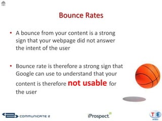 Bounce Rates

• A bounce from your content is a strong
  sign that your webpage did not answer
  the intent of the user

• Bounce rate is therefore a strong sign that
  Google can use to understand that your
  content is therefore not   usable for
  the user
 