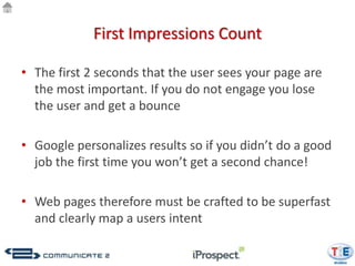 First Impressions Count

• The first 2 seconds that the user sees your page are
  the most important. If you do not engage you lose
  the user and get a bounce

• Google personalizes results so if you didn’t do a good
  job the first time you won’t get a second chance!

• Web pages therefore must be crafted to be superfast
  and clearly map a users intent
 