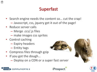 Superfast
• Search engine needs the content so… cut the crap!
   – Javascript, css, jquery get it out of the page!
• Reduce server calls
   – Merge .ccs/.js files
   – make images css sprites
• Control caching
   – Expiry headers
   – Entity tags
• Compress files through gzip
• If you got the dough…
   – Deploy on a CDN or a super fast server
 