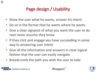 Page design / Usability

• Show the user what he wants, answer his intent
• Do so in the format that he wants where he wants
• Give a clear signpost of what you want the user to do
  next never assume they know
• If they click and engage you have succeeding in some
  way to answering user intent
• Give all the information and answers in clear logical
  fashion that the user can easily navigate
• Breadcrumb the path you wish the user to take
 