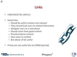 Links
• LINKS MUST BE USEFUL!

• Good links:
   – Should be within context and relevant
   – They should lead users to related information
   – Navigate users to a next phase
   – Should come from good content
   – Should endorse content
   – Give value to content
   – But above all be useful

• If they are not useful the are SPAM (period)
 