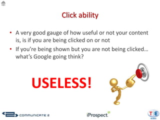 Click ability

• A very good gauge of how useful or not your content
  is, is if you are being clicked on or not
• If you’re being shown but you are not being clicked…
  what’s Google going think?



        USELESS!
 